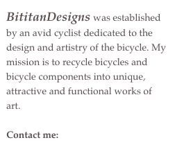 BititanDesigns was established by an avid cyclist dedicated to the design and artistry of the bicycle. My mission is to recycle bicycles and bicycle components into unique, attractive and functional works of art.
Contact me: bititandesigns@me.com